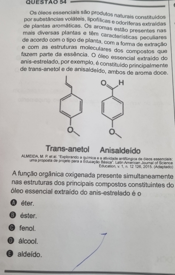 Os óleos essenciais são produtos naturais constituídos
por substâncias voláteis, lipofílicas e odoríferas extraídas
de plantas aromáticas. Os aromas estão presentes nas
mais diversas plantas e têm características peculiares
de acordo com o tipo de planta, com a forma de extração
e com as estruturas moleculares dos compostos que
fazem parte da essência. O óleo essencial extraído do
anis-estrelado, por exemplo, é constituído principalmente
de trans-anetol e de anisaldeído, ambos de aroma doce.
O 
Trans-anetol Anisaldeído
ALMEIDA, M. P. et al. "Explorando a química e a atividade antfúngica de óleos essencials
uma proposta de projeto para a Educação Básica". Lasin Américan Journal of Science
Education, v. 1. n. 12 128, 2015. (Adaptado)
A função orgânica oxigenada presente simultaneamente
nas estruturas dos principais compostos constituintes do
óleo essencial extraído do anis-estrelado é o
A éter.
⑱ éster.
€ fenol.
O álcool.
E aldeído.