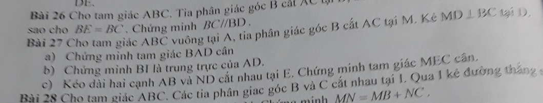 Cho tam giác ABC. Tia phân giác góc B cát XC L 
sao cho BE=BC. Chứng minh BCparallel BD. 
Bài 27 C 
Tác ABC vuông tại A, tia phân giác góc B cất AC tại M. Kê MD⊥ BC tại D, 
a) Chứng minh tam giác BAD cân 
b) Chứng minh BI là trung trực của AD. 
c) Kéo dài hai cạnh AB và ND cắt nhau tại E, Chứng mính tam giác MEC cân, 
Bài 28 Cho tam giác ABC. Các tia phân giac góc B và C cất nhau tại I. Qua I kẻ đường tháng 
m inh MN=MB+NC.