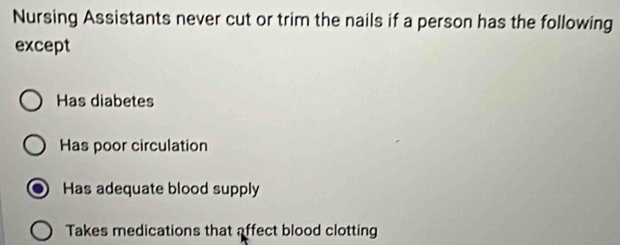 Nursing Assistants never cut or trim the nails if a person has the following
except
Has diabetes
Has poor circulation
Has adequate blood supply
Takes medications that affect blood clotting