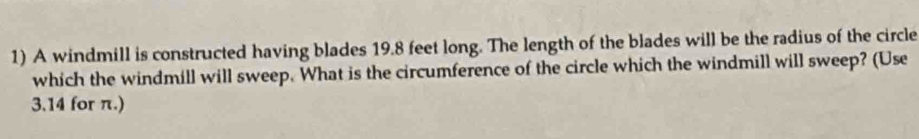 A windmill is constructed having blades 19.8 feet long. The length of the blades will be the radius of the circle 
which the windmill will sweep. What is the circumference of the circle which the windmill will sweep? (Use
3.14 for π.)