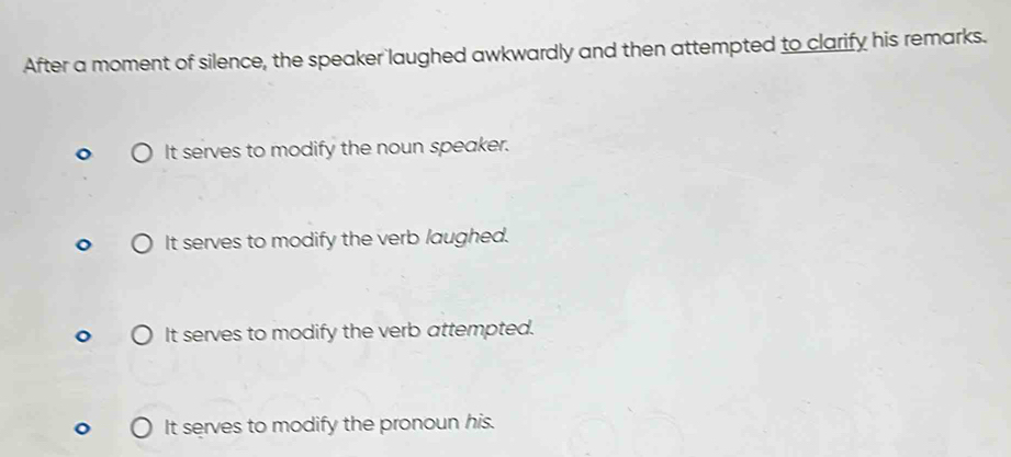 After a moment of silence, the speaker laughed awkwardly and then attempted to clarify his remarks.
It serves to modify the noun speaker.
It serves to modify the verb laughed.
It serves to modify the verb attempted.
It serves to modify the pronoun his.