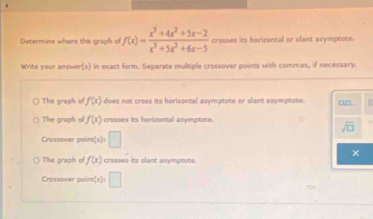 Determine where the graph of f(x)= (x^3+4x^2+5x-2)/x^3+5x^2+6x-5  crosses its horizontal or slant asymptote.
Write your answer(s) in exact form. Separate multiple crossover points with commas, if necessary.
The graph of f(x) does not cross its horizontal asymptote or slant asymptote.
The graph of f(x) crosses its horizontal asymptote.
sqrt(□ )
Crossover point(s): □
The graph of f(x) crosses its slant asymptote.
Crossover point(s): □