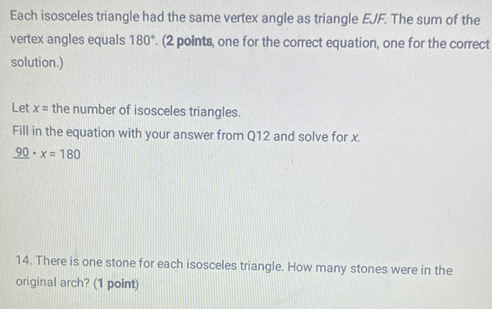 Each isosceles triangle had the same vertex angle as triangle EJF. The sum of the 
vertex angles equals 180°. (2 points, one for the correct equation, one for the correct 
solution.) 
Let x= the number of isosceles triangles. 
Fill in the equation with your answer from Q12 and solve for x.
_ 90· x=180
14. There is one stone for each isosceles triangle. How many stones were in the 
original arch? (1 point)