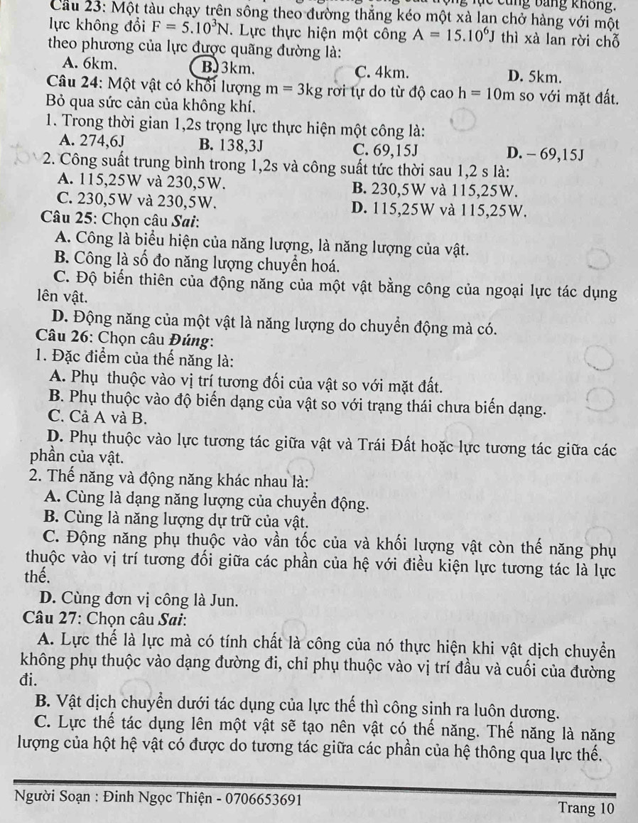 ng  l  c  cung bang không.
Cầu 23: Một tàu chạy trên sông theo đường thẳng kéo một xà lạn chở hàng với một
lực không đổi F=5.10^3N. Lực thực hiện một công A=15.10^6J thì xà lan rời chỗ
theo phương của lực được quãng đường là:
A. 6km. BJ3km. C. 4km. D. 5km.
Câu 24: Một vật có khối lượng m=3kg rơi tự do từ độ  C aoh=10m so với mặt đất.
Bỏ qua sức cản của không khí.
1. Trong thời gian 1,2s trọng lực thực hiện một công là:
A. 274,6J B. 138,3J C. 69,15J D. - 69,15J
2. Công suất trung bình trong 1,2s và công suất tức thời sau 1,2 s là:
A. 115,25W và 230,5W. B. 230,5W và 115,25W.
C. 230,5W và 230,5W. D. 115,25W và 115,25W.
Câu 25: Chọn câu Sai:
A. Công là biểu hiện của năng lượng, là năng lượng của vật.
B. Công là số đo năng lượng chuyển hoá.
C. Độ biến thiên của động năng của một vật bằng công của ngoại lực tác dụng
ên vật.
D. Động năng của một vật là năng lượng do chuyển động mà có.
Câu 26: Chọn câu Đúng:
1. Đặc điểm của thế năng là:
A. Phụ thuộc vào vị trí tương đối của vật so với mặt đất.
B. Phụ thuộc vào độ biến dạng của vật so với trạng thái chưa biến dạng.
C. Cả A và B.
D. Phụ thuộc vào lực tương tác giữa vật và Trái Đất hoặc lực tương tác giữa các
phần của vật.
2. Thế năng và động năng khác nhau là:
A. Cùng là dạng năng lượng của chuyển động.
B. Cùng là năng lượng dự trữ của vật.
C. Động năng phụ thuộc vào vần tốc của và khối lượng vật còn thế năng phụ
thuộc vào vị trí tương đối giữa các phần của hệ với điều kiện lực tương tác là lực
thế.
D. Cùng đơn vị công là Jun.
Câu 27: Chọn câu Sai:
A. Lực thể là lực mà có tính chất là công của nó thực hiện khi vật dịch chuyển
không phụ thuộc vào dạng đường đi, chỉ phụ thuộc vào vị trí đầu và cuối của đường
đi.
B. Vật dịch chuyển dưới tác dụng của lực thế thì công sinh ra luôn dương.
C. Lực thể tác dụng lên một vật sẽ tạo nên vật có thế năng. Thế năng là năng
lượng của hột hệ vật có được do tương tác giữa các phần của hệ thông qua lực thế.
Người Soạn : Đinh Ngọc Thiện - 0706653691 Trang 10