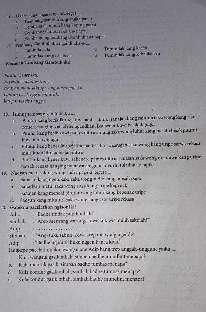 Ukara kang kagaris ngemu teges ....
a. Kembang gambuh sing angka papat
b. Tembang Gambuh kang kaping papat
c. Tembang Gambuh iku ana papat
d. Kembang ing tembang Gambuh ana papat
17. Tembang Gambuh iku ngandhakake ....
a. Tumindak ala c. Tumindak kang kasep
b. Tumindak kang ora becik d. Tumindak kang kebablaasen
Wacanen Tembang Gambuh iki!
Pitutur bener iku,
Sayektine apantes tiniru,
Nadyan metu saking wong sudra papeki,
Lamun becik nggone muruk,
Iku pantes sira anggo,
18. Isining tembang gambuh iku ....
a. Pitutur kang becik iku sejatine pantes ditiru, sanajan kang mituturi iku wong kang asor /
remeh, nanging yen olehe ngandhani iku bener kuwi becik digugu.
b. Pitutur kang becik kuwi pantes ditiru amung saka wong luhur kang mesthi becik pituture
kuwi kudu digugu
c. Pitutur kang bener iku sejatine pantes ditiru, sanajan saka wong kang uripe sarwa rekasa
mula kudu dituladha lan ditiru.
d. Pitutur kang bener kuwi sabenere pantes ditiru, sanajan saka wong ora duwe kang uripe
tansah rekasa nanging manawa anggone menehi tuladha iku apik.
19. Nadyan metu saking wong sudra papeki, tegese ....
a. Sanajan kang ngetokake saka wong sudra kang tansah papa
b. Sanadyan metu saka wong suka kang uripe kepenak
c. Sanajan kang menehi pitutur wong luhur kang kepenak uripe
d. Sadyan kang mituturi saka wong kang asor uripe rekasa
20. Gatekna pacelathon ngisor iki!
Adip : “Badhe tindak pundi mbah?”
Simbah : “Arep menyang warung, kowe kok wis mulih sekolah?”
Adip :_
Simbah ,  : “Arep tuku sabun, kowe arep menyang ngendi?
Adip : “Badhe ngampil buku nggen kanca kula.’
Jangkepe pacelathon iku, wangsulane Adip kang trep unggah-ungguhe yaiku ....
a. Kula wangsul gasik mbah, simbah badhe mundhut menapa?
b. Kula mantuk gasik, simbah badhe tumbas menapa?
c. Kula kondur gasik mbah, simbah badhe tumbas menapa?
d. Kula kondur gasik mbah, simbah badhe mundhut menapa?