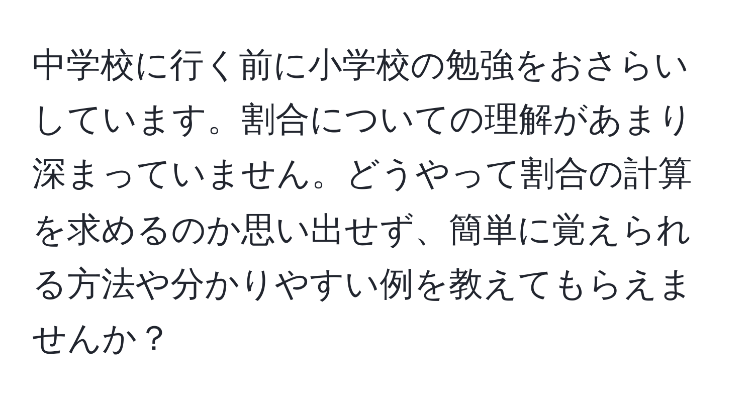 中学校に行く前に小学校の勉強をおさらいしています。割合についての理解があまり深まっていません。どうやって割合の計算を求めるのか思い出せず、簡単に覚えられる方法や分かりやすい例を教えてもらえませんか？