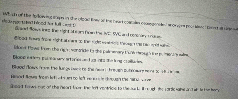 Which of the following steps in the blood flow of the heart contains deoxygenated or oxygen poor blood? (Select all steps w
deoxygenated blood for full credit)
Blood flows into the right atrium from the IVC, SVC and coronary sinuses.
Blood flows from right atrium to the right ventricle through the tricuspid valve.
Blood flows from the right ventricle to the pulmonary trunk through the pulmonary valve.
Blood enters pulmonary arteries and go into the lung capillaries.
Blood flows from the lungs back to the heart through pulmonary veins to left atrium.
Blood flows from left atrium to left ventricle through the mitral valve.
Blood flows out of the heart from the left ventricle to the aorta through the aortic valve and off to the body.