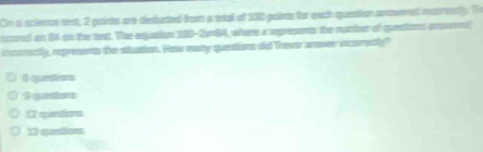 On a science tet, 2 points are deducted from a wall of 110 points thr each queaion anovered mairently. T
tared an 84 on the tat. The equation 180-2164, where a represents the number of quetion anvent
incorectly, represents the stuation. Fow many questions did Thewer anover incoredly?
16 equentions
9 questors
12 questons
13 quetions