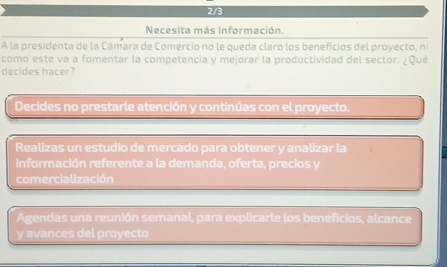 2/3
Necesita más información.
A la presidenta de la Cámara de Comercio no le queda claro los beneficios del proyecto, ni
como este va a fomentar la competencia y mejorar la productividad del sector. ¿Qué
decides hacer?
Decides no prestarle atención y continúas con el proyecto.
Realizas un estudio de mercado para obtener y analizar la
información referente a la demanda, oferta, precios y
comercialización
Agendas una reunión semanal, para explicarle los beneficios, alcance
y avances del proyecto