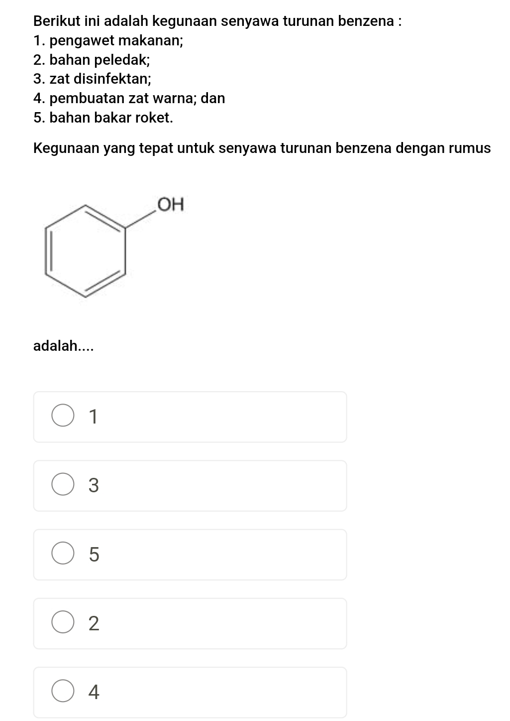 Berikut ini adalah kegunaan senyawa turunan benzena :
1. pengawet makanan;
2. bahan peledak;
3. zat disinfektan;
4. pembuatan zat warna; dan
5. bahan bakar roket.
Kegunaan yang tepat untuk senyawa turunan benzena dengan rumus
adalah....
1
3
5
2
4