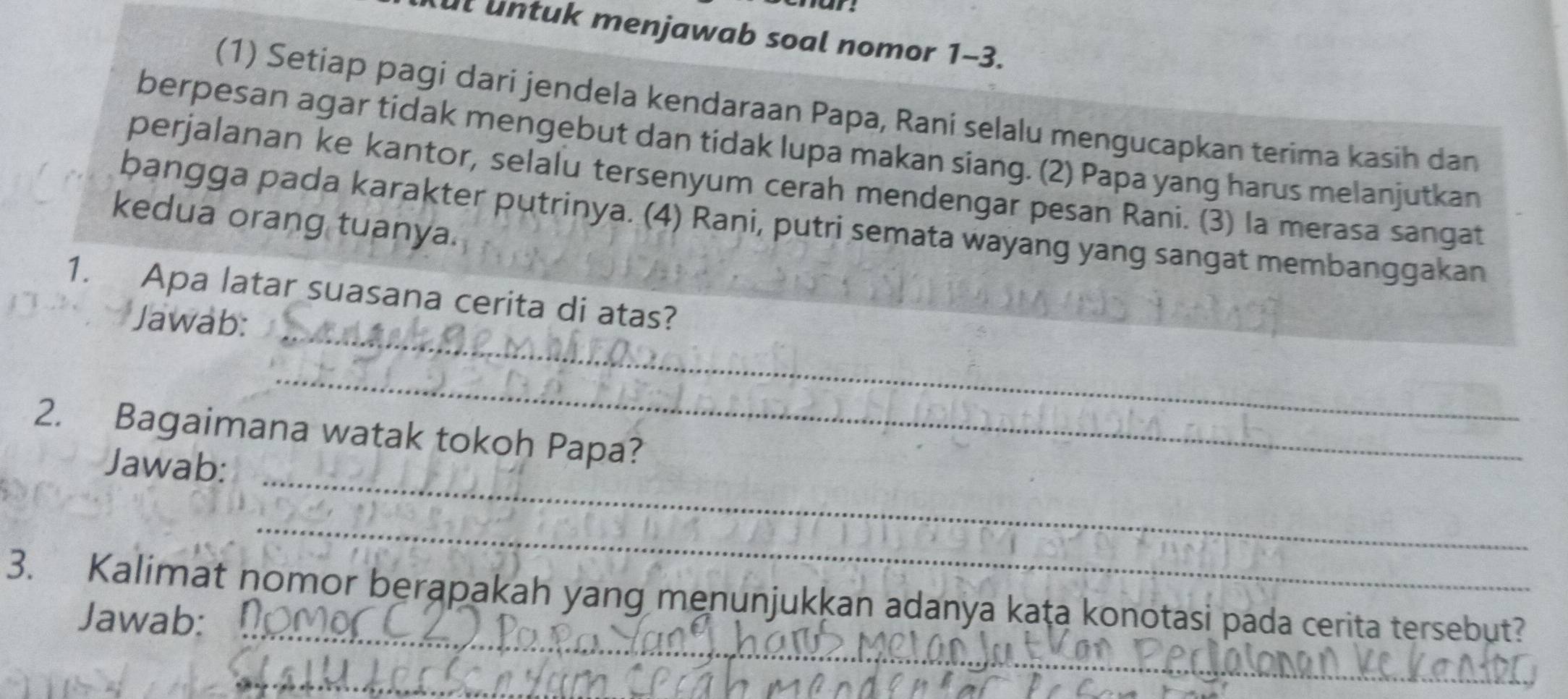 ul untuk menjawab soal nomor 1-3. 
(1) Setiap pagi dari jendela kendaraan Papa, Raní selalu mengucapkan terima kasih dan 
berpesan agar tidak mengebut dan tidak lupa makan siang. (2) Papa yang harus melanjutkan 
perjalanan ke kantor, selalu tersenyum cerah mendengar pesan Rani. (3) la merasa sangat 
bangga pada karakter putrinya. (4) Rani, putri semata wayang yang sangat membanggakan 
kedua orang tuanya. 
_ 
1. Apa latar suasana cerita di atas? 
Jawab: 
_ 
2. Bagaimana watak tokoh Papa? 
Jawab: 
_ 
_ 
_ 
3. Kalimat nomor berapakah yang menunjukkan adanya kaṭa konotasi pada cerita tersebut? 
Jawab: 
_