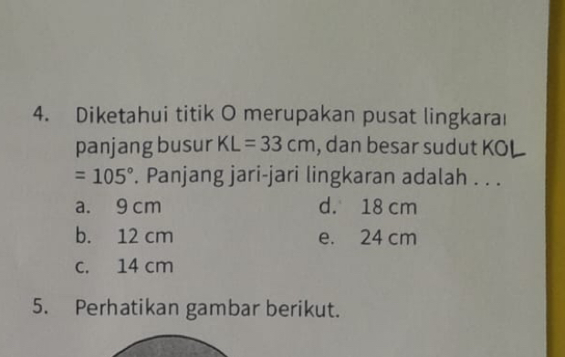 Diketahui titik O merupakan pusat lingkaraı
panjang busur KL=33cm , dan besar sudut KOL
=105°. Panjang jari-jari lingkaran adalah . . .
a. 9 cm d. 18 cm
b. 12 cm e. 24 cm
c. 14 cm
5. Perhatikan gambar berikut.