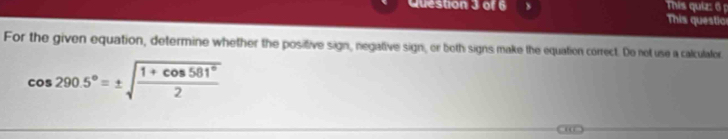 This quiz: 6 
This questio 
For the given equation, determine whether the positive sign, negative sign, or both signs make the equation correct. Do not use a calculator
cos 290.5°=± sqrt(frac 1+cos 581°)2
“