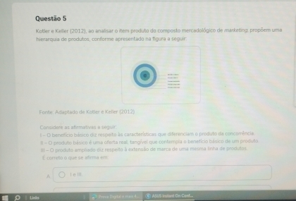 Kotler e Keller (2012), ao analisar o item produto do composto mercadológico de marketing, propõem uma
hierarquia de produtos, conforme apresentado na figura a seguir.
Fonté: Adaptado de Kotler e Keller (2012)
Considere as afirmativas a seguir:
I - O benefício básico dia respeito às características que diferenciam o produto da concorência
II - O produto básico é uma oferta reall, tangível que contempia o benefício básico de um produto
III - O produto ampliado diz respeito à extensão de marca de uma mesma linha de produtos.
É correto o que se afirma em
A. I eⅢ.
* Presz Digitai = =an L (4) ASUS Instant On Conf...