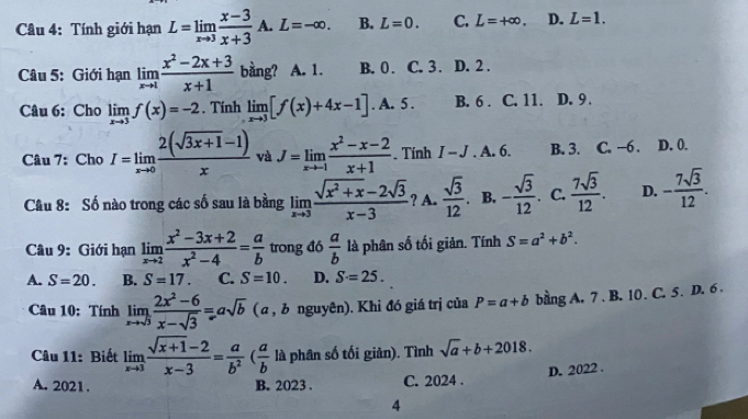 Tính giới hạn L=limlimits _xto 3 (x-3)/x+3  A. L=-∈fty . B. L=0. C. L=+∈fty . D. L=1.
Câu 5: Giới hạn limlimits _xto 1 (x^2-2x+3)/x+1  bằng? A. 1. B. 0 . C. 3 . D. 2 .
Câu 6: Cho limlimits _xto 3f(x)=-2. Tính limlimits _xto 3[f(x)+4x-1]. A. 5 . B. 6 . C. 11. D. 9 .
Câu 7: Cho I=limlimits _xto 0 (2(sqrt(3x+1)-1))/x  và J=limlimits _xto -1 (x^2-x-2)/x+1 . Tính I-J. A. 6. B. 3. C. −6 . D. 0.
Câu 8: Số nào trong các số sau là bằng limlimits _xto 3 (sqrt(x^2+x)-2sqrt(3))/x-3  ? A.  sqrt(3)/12 . B. - sqrt(3)/12 . C.  7sqrt(3)/12 . D. - 7sqrt(3)/12 .
Câu 9: Giới hạn limlimits _xto 2 (x^2-3x+2)/x^2-4 = a/b  trong đó  a/b  là phân số tối giản. Tính S=a^2+b^2.
A. S=20. B. S=17. C. S=10. D. S=25.
Câu 10: Tính limlimits _xto sqrt(3) (2x^2-6)/x-sqrt(3) =asqrt(b) ( α , み nguyên). Khi đó giá trị của P=a+b bằng A. 7. B. 10. C. 5. D. 6.
Câu 11: Biết limlimits _xto 3 (sqrt(x+1)-2)/x-3 = a/b^2 ( a/b  là phân số tối giản). Tình sqrt(a)+b+2018.
D. 2022 .
A. 2021. B. 2023 . C. 2024 .
4