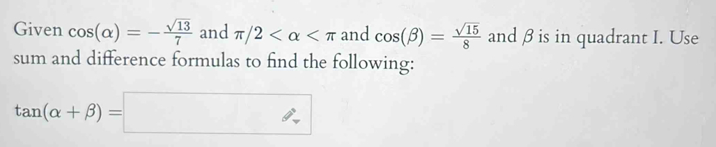 Given cos (alpha )=- sqrt(13)/7  and π /2 and cos (beta )= sqrt(15)/8  and β is in quadrant I. Use 
sum and difference formulas to find the following:
tan (alpha +beta )=□