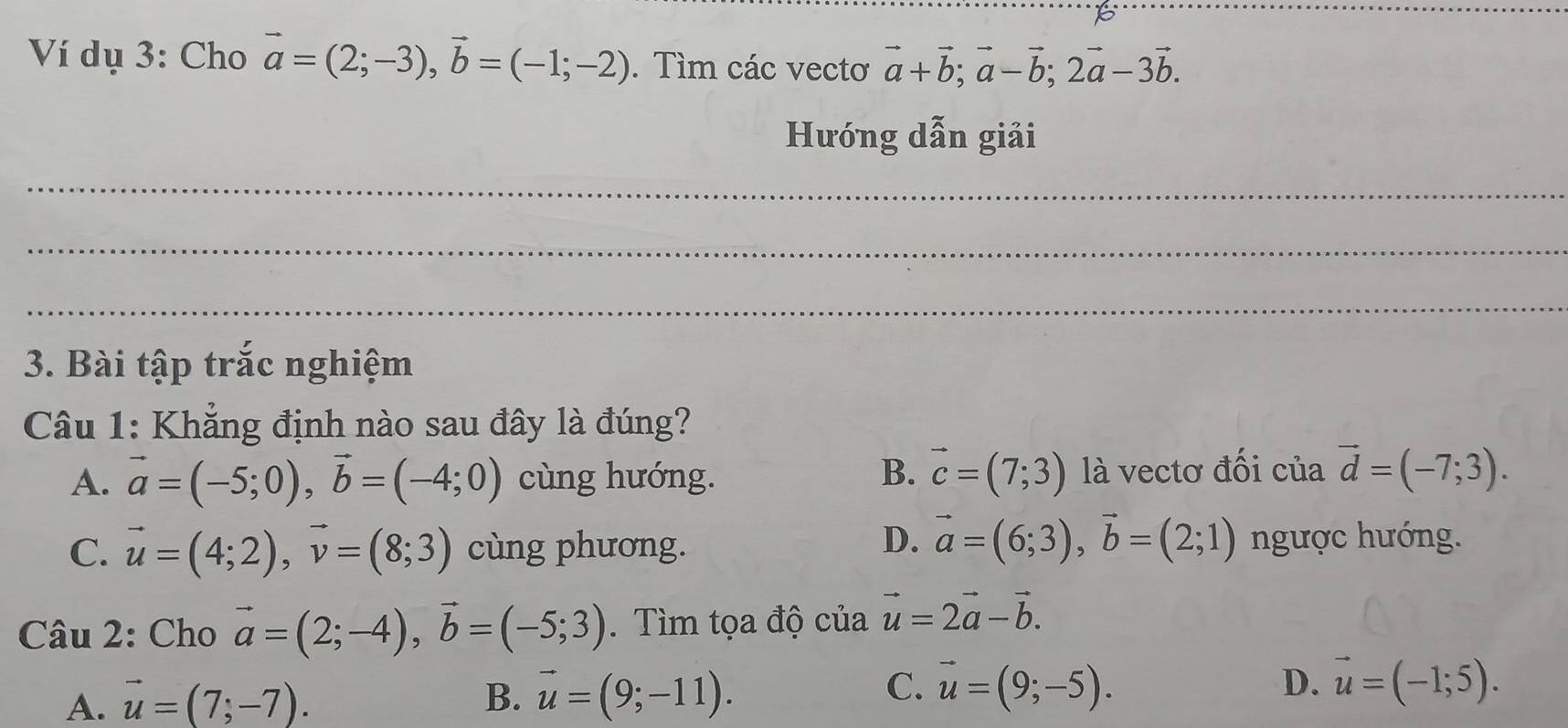 Ví dụ 3: Cho vector a=(2;-3), vector b=(-1;-2). Tìm các vectơ vector a+vector b; vector a-vector b; 2vector a-3vector b. 
Hướng dẫn giải
_
_
_
3. Bài tập trắc nghiệm
Câu 1: Khẳng định nào sau đây là đúng?
A. vector a=(-5;0), vector b=(-4;0) cùng hướng. B. vector c=(7;3) là vectơ đối của vector d=(-7;3).
D. vector a=(6;3), vector b=(2;1)
C. vector u=(4;2), vector v=(8;3) cùng phương. ngược hướng.
Câu 2: Cho vector a=(2;-4), vector b=(-5;3). Tìm tọa độ cư ''12 vector u=2vector a-vector b.
C.
A. vector u=(7;-7). B. vector u=(9;-11). vector u=(9;-5). D. vector u=(-1;5).