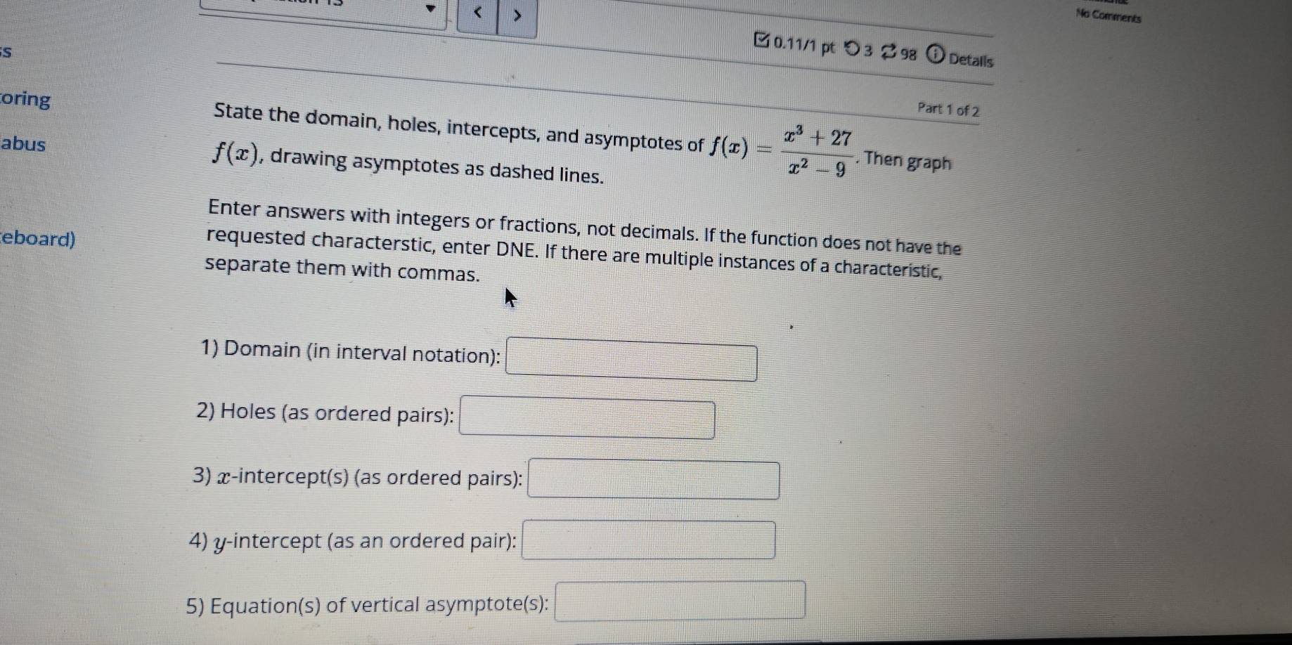 < > 
No Comments 
S 
0.11/1 pt つ3 298 Detalls 
Part 1 of 2 
oring State the domain, holes, intercepts, and asymptotes of f(x)= (x^3+27)/x^2-9 
f(x). Then graph 
abus , drawing asymptotes as dashed lines. 
Enter answers with integers or fractions, not decimals. If the function does not have the 
eboard) 
requested characterstic, enter DNE. If there are multiple instances of a characteristic, 
separate them with commas. 
1) Domain (in interval notation): □ 
2) Holes (as ordered pairs): 
3) x-intercept(s) (as ordered pairs): 
4) y-intercept (as an ordered pair): 
5) Equation(s) of vertical asymptote(s):