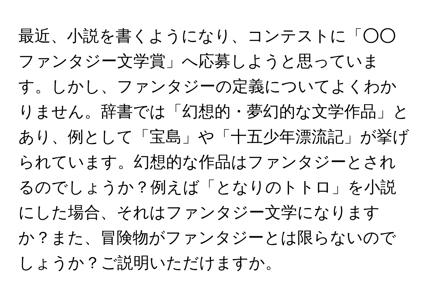 最近、小説を書くようになり、コンテストに「○○ファンタジー文学賞」へ応募しようと思っています。しかし、ファンタジーの定義についてよくわかりません。辞書では「幻想的・夢幻的な文学作品」とあり、例として「宝島」や「十五少年漂流記」が挙げられています。幻想的な作品はファンタジーとされるのでしょうか？例えば「となりのトトロ」を小説にした場合、それはファンタジー文学になりますか？また、冒険物がファンタジーとは限らないのでしょうか？ご説明いただけますか。