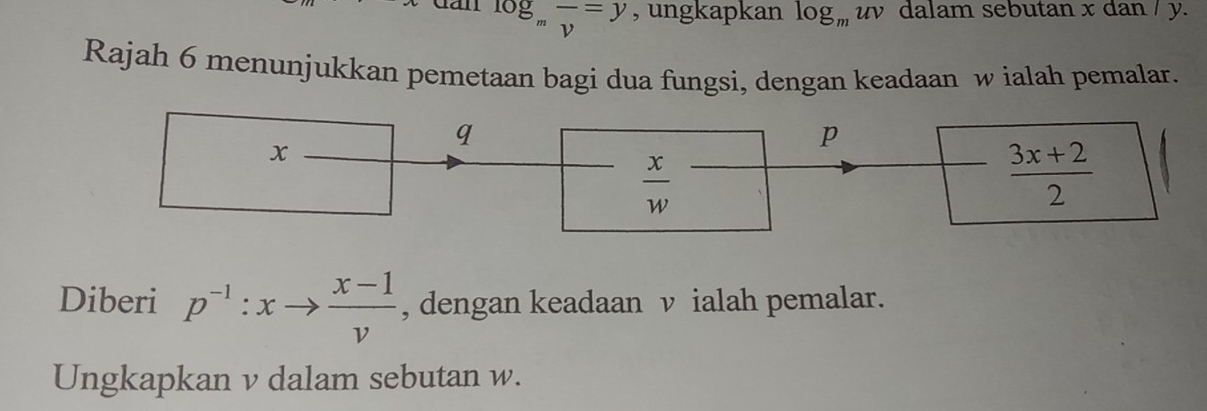 dan log _mfrac v=y , ungkapkan log _muv y dalam sebutan x dan / y. 
Rajah 6 menunjukkan pemetaan bagi dua fungsi, dengan keadaan w ialah pemalar.
q
x
p
 x/w 
 (3x+2)/2 
Diberi p^(-1):xto  (x-1)/v  , dengan keadaan v ialah pemalar. 
Ungkapkan v dalam sebutan w.