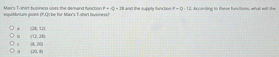 Max's T-shirt business uses the demand function P=-Q+28 and the supply function P=Q-12. According to these functions, what will the
equilibrium point (P,Q) be for Max's T-shirt business?
a (28,12)
b (12,28)
C (8,20)
d (20,8)