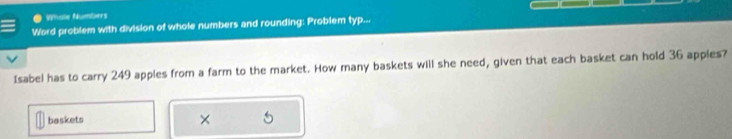 Whille Numbers 
Word problem with division of whole numbers and rounding: Problem typ... 
Isabel has to carry 249 apples from a farm to the market. How many baskets will she need, given that each basket can hold 36 apples? 
baskets ×