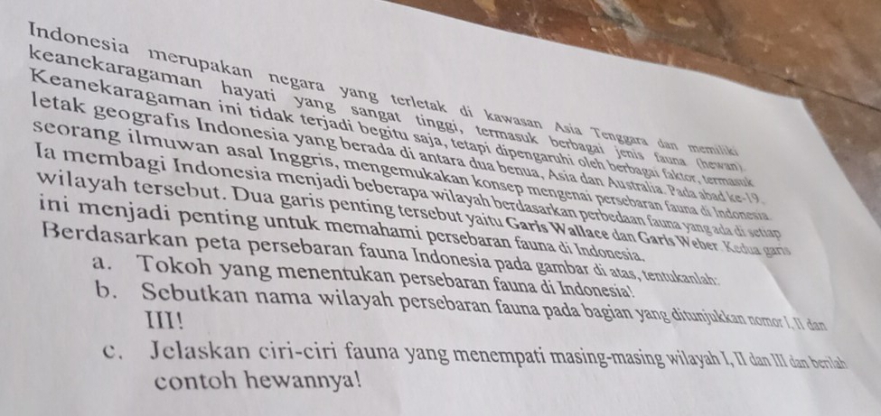 indonesia merupakan negara yang terletak di kawasan Asía Tenggara dan memilik 
keanekaragaman hayati yang sangat tinggi, termasuk berbagai jenis fauna (hewan) 
Keanekaragaman ini tidak terjadi begitu saja, tetapi dipengaruhi oleh berbagai faktor, termasuk 
letak geografís Indonesia yang berada di antara dua benua, Asía dan Australia. Pada abad ke-19 
seorang ilmuwan asal Inggris, mengemukakan konsep mengenaí persebaran fauna di Indonesia 
Ia membagi Indonesia menjadi beberapa wilayah berdasarkan perbedaan fauna yang ada di settap 
wilayah tersebut. Dua garis penting tersebut yaitu Garis Wallace dan Garls Weber. Kedua gart 
ini menjadi penting untuk memahami persebaran fauna di Indonesia. 
Berdasarkan peta persebaran fauna Indonesia pada gambar di atas, tentukanlah: 
a. Tokoh yang menentukan persebaran fauna di Indonesia! 
b. Sebutkan nama wilayah persebaran fauna pada bagian yang ditunjukkan nomor I, II dan 
III! 
c. Jelaskan ciri-ciri fauna yang menempati masing-masing wilayah I, II dan III dan berilah 
contoh hewannya!