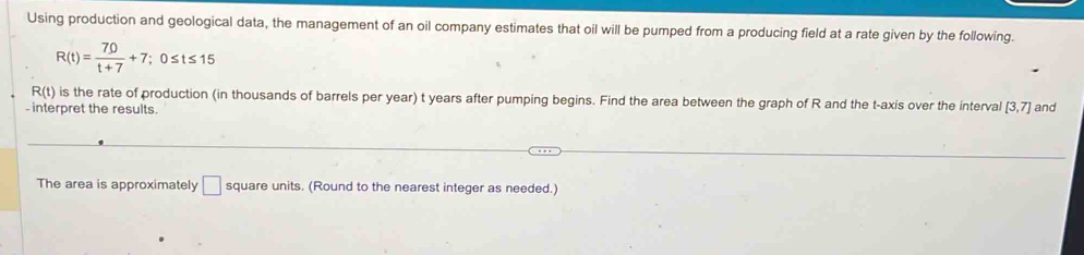 Using production and geological data, the management of an oil company estimates that oil will be pumped from a producing field at a rate given by the following.
R(t)= 70/t+7 +7; 0≤ t≤ 15
R(t) is the rate of production (in thousands of barrels per year) t years after pumping begins. Find the area between the graph of R and the t -axis over the interval [3,7] and 
interpret the results. 
The area is approximately □ square units. (Round to the nearest integer as needed.)