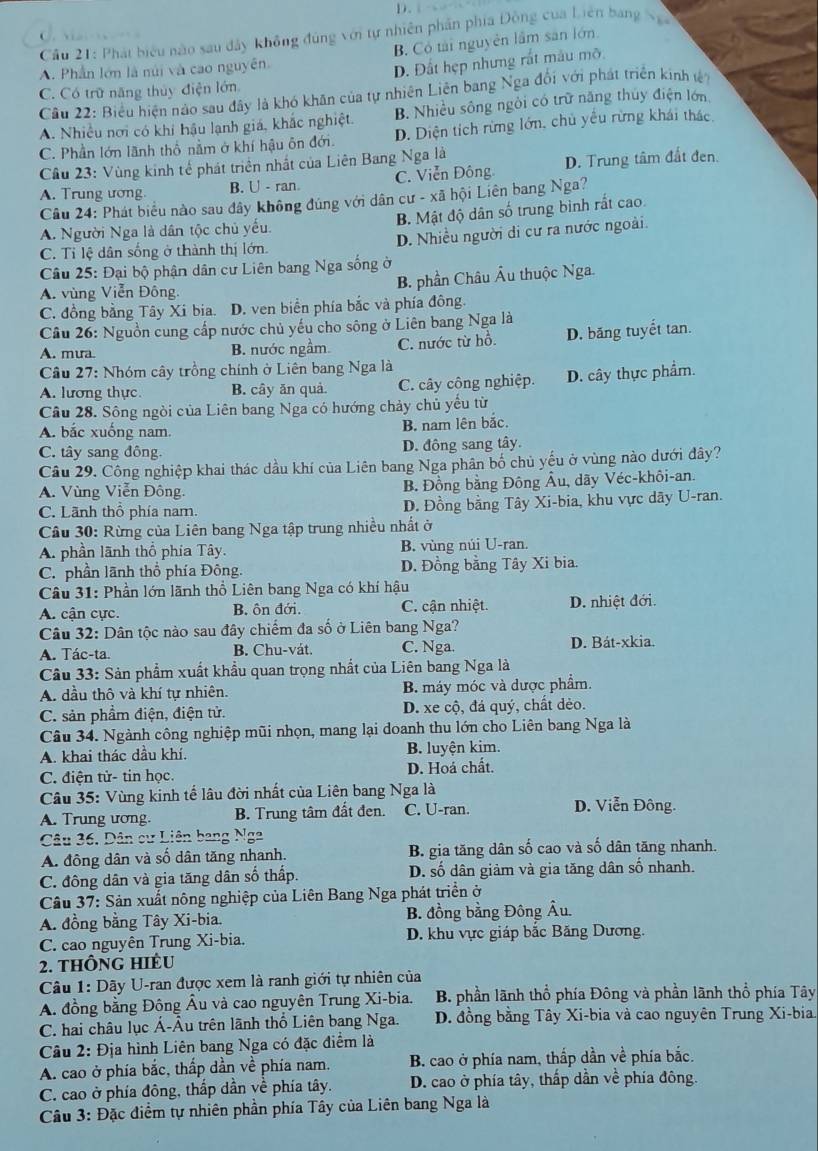 Cầu 21: Phát biểu nào sau đây không đúng với tự nhiên phần phía Động của Liên bang N 
C
A. Phần lớn là núi và cao nguyên. B. Có tài nguyên lầm sản lớn.
D. Đất hẹp nhưng rất mâu mô
C. Có trữ năng thủy điện lớn
Cầu 22: Biểu hiện nào sau đây là khó khân của tự nhiên Liên bang Nga đổi với phát triển kinh t
A. Nhiều nơi có khi hậu lạnh giá, khắc nghiệt. B. Nhiều sông ngôi có trữ năng thủy điện lớn
C. Phần lớn lãnh thổ nằm ở khí hậu ôn đới. D. Diện tích rừng lớn, chủ yếu rừng khái thác
Cầu 23: Vùng kinh tế phát triển nhất của Liên Bang Nga là
A. Trung ương. B. U - ran. C. Viễn Đông D. Trung tâm đất đen.
Câu 24: Phát biểu nào sau đây không đúng với dân cư - xã hội Liên bang Nga?
A. Người Nga là dân tộc chủ yếu. B. Mật độ dân số trung bình rất cao.
C. Tỉ lệ dân sống ở thành thị lớn. D. Nhiều người di cư ra nước ngoài.
Câu 25: Đại bộ phận dân cư Liên bang Nga sống ở
A. vùng Viễn Đông. B. phần Châu Âu thuộc Nga.
C. đồng bằng Tây Xi bia. D. ven biển phía bắc và phía đông.
Câu 26: Nguồn cung cấp nước chủ yếu cho sông ở Liên bang Nga là
A. mưa. B. nước ngầm. C. nước từ hồ. D. băng tuyết tan.
Cầu 27: Nhóm cây trồng chính ở Liên bang Nga là
A. lương thực. B. cây ăn quả. C. cây công nghiệp. D. cây thực phẩm.
Câu 28. Sông ngòi của Liên bang Nga có hướng chảy chủ yếu từ
A. bắc xuống nam. B. nam lên bắc.
C. tây sang đông. D. đông sang tây.
Câu 29. Công nghiệp khai thác dầu khí của Liên bang Nga phân bố chủ yếu ở vùng nào dưới đây?
A. Vùng Viễn Đông. B. Đồng bằng Đông Âu, dãy Véc-khôi-an.
C. Lãnh thổ phía nam. D. Đồng bằng Tây Xi-bia, khu vực dãy U-ran.
Câu 30: Rừng của Liên bang Nga tập trung nhiều nhất ở
A. phần lãnh thổ phía Tây. B. vùng núi U-ran.
C. phần lãnh thổ phía Đông. D. Đồng bằng Tây Xi bia.
Câu 31: Phần lớn lãnh thổ Liên bang Nga có khí hậu
A. cận cực. B. ôn đới. C. cận nhiệt. D. nhiệt đới.
Câu 32: Dân tộc nào sau đây chiếm đa số ở Liên bang Nga?
A. Tác-ta. B. Chu-vát. C. Nga. D. Bát-xkia.
Câu 33: Sản phẩm xuất khẩu quan trọng nhất của Liên bang Nga là
A. dầu thô và khí tự nhiên. B. máy móc và dược phẩm.
C. sản phầm điện, điện tử. D. xe cộ, đá quý, chất dèo.
Câu 34. Ngành công nghiệp mũi nhọn, mang lại doanh thu lớn cho Liên bang Nga là
A. khai thác dầu khí. B. luyện kim.
C. điện tử- tin học. D. Hoá chất.
Câu 35: Vùng kinh tế lâu đời nhất của Liên bang Nga là
A. Trung ương. B. Trung tâm đất đen. C. U-ran. D. Viễn Đông.
Câu 36. Dân cư Liên bang Nga
A. đông dân và số dân tăng nhanh. B. gia tăng dân số cao và số dân tăng nhanh.
C. đông dân và gia tăng dân số thấp. D. số dân giảm và gia tăng dân số nhanh.
Cầu 37: Sản xuất nông nghiệp của Liên Bang Nga phát triển ở
A. đồng bằng Tây Xi-bia. B. đồng bằng Đông Âu.
C. cao nguyên Trung Xi-bia. D. khu vực giáp bắc Băng Dương.
2. thông hiêu
Câu 1: Dãy U-ran được xem là ranh giới tự nhiên của
A. đồng bằng Đông Âu và cao nguyên Trung Xi-bia. B. phần lãnh thổ phía Đông và phần lãnh thổ phía Tây
C. hai châu lục Á-Âu trên lãnh thổ Liên bang Nga.  D. đồng bằng Tây Xi-bia và cao nguyên Trung Xi-bia.
Câu 2: Địa hình Liên bang Nga có đặc điểm là
A. cao ở phía bắc, thấp dần về phía nam. B. cao ở phía nam, thấp dần về phía bắc.
C. cao ở phía đông, thấp dần về phía tây. D. cao ở phía tây, thấp dần về phía đông.
Câu 3: Đặc điểm tự nhiên phần phía Tây của Liên bang Nga là