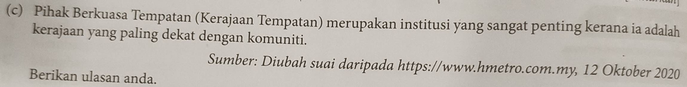 Pihak Berkuasa Tempatan (Kerajaan Tempatan) merupakan institusi yang sangat penting kerana ia adalah 
kerajaan yang paling dekat dengan komuniti. 
Sumber: Diubah suai daripada https://www.hmetro.com.my, 12 Oktober 2020 
Berikan ulasan anda.