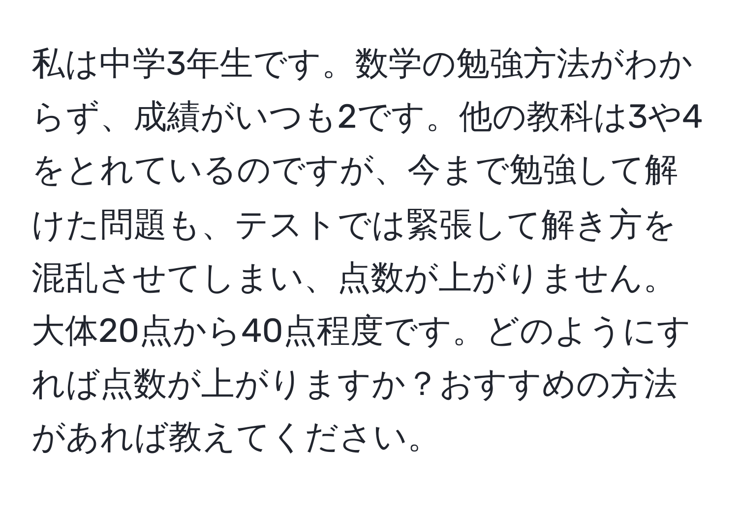 私は中学3年生です。数学の勉強方法がわからず、成績がいつも2です。他の教科は3や4をとれているのですが、今まで勉強して解けた問題も、テストでは緊張して解き方を混乱させてしまい、点数が上がりません。大体20点から40点程度です。どのようにすれば点数が上がりますか？おすすめの方法があれば教えてください。