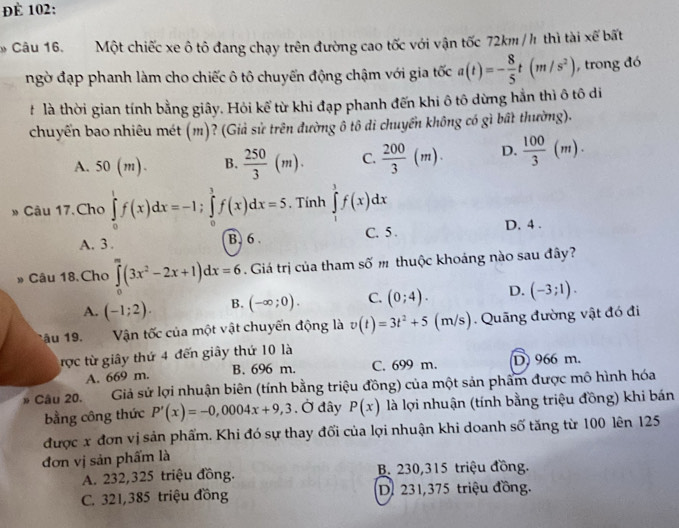 đÉ 102:
* Câu 16. Một chiếc xe ô tô đang chạy trên đường cao tốc với vận tốc 72km/h thì tài xế bất
ngờ đạp phanh làm cho chiếc ô tô chuyến động chậm với gia tốc a(t)=- 8/5 t(m/s^2) , trong đó
#  là thời gian tính bằng giây. Hỏi kể từ khi đạp phanh đến khi ô tô dừng hẳn thì ô tô di
chuyển bao nhiêu mét (m)? (Giả sử trên đường ô tô di chuyển không có gì bất thường).
A. 50(m). B.  250/3 (m). C.  200/3 (m). D.  100/3 (m).
» Câu 17.Cho ∈tlimits _0^(1f(x)dx=-1;∈tlimits _0^3f(x)dx=5 , Tính ∈tlimits _1^3f(x)dx
A. 3. B. 6 C. 5 . D. 4 .
3 Câu 18,Cho ∈tlimits _0^m(3x^2)-2x+1)dx=6. Giá trị của tham số m thuộc khoảng nào sau đây?
A. (-1;2). B. (-∈fty ;0). C. (0;4). D. (-3;1).
tâu 19. Vận tốc của một vật chuyến động là v(t)=3t^2+5 (m/s). Quãng đường vật đó đi
rợc từ giây thứ 4 đến giây thứ 10 là
A. 669 m. B. 696 m. C. 699 m. D 966 m.
» Câu 20. Giả sử lợi nhuận biên (tính bằng triệu đồng) của một sản phẩm được mô hình hóa
bằng công thức P'(x)=-0,0004x+9,3 , Ở đây P(x) là lợi nhuận (tính bằng triệu đồng) khi bán
được x đơn vị sản phẩm. Khi đó sự thay đối của lợi nhuận khi doanh số tăng từ 100 lên 125
đơn vị sản phẩm là
A. 232,325 triệu đồng. B. 230,315 triệu đồng.
C. 321,385 triệu đồng D. 231,375 triệu đồng.