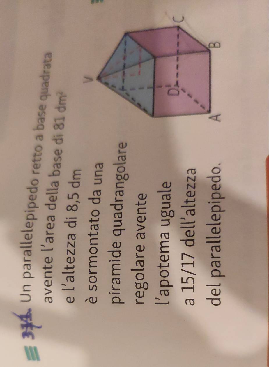 Un parallelepipedo retto a base quadrata 
avente l’area della base di 81dm^2
e l’altezza di 8,5 dm
è sormontato da una 
piramide quadrangolare 
regolare avente 
l’apotema uguale 
a 15/17 dell’altezza 
del parallelepipedo.