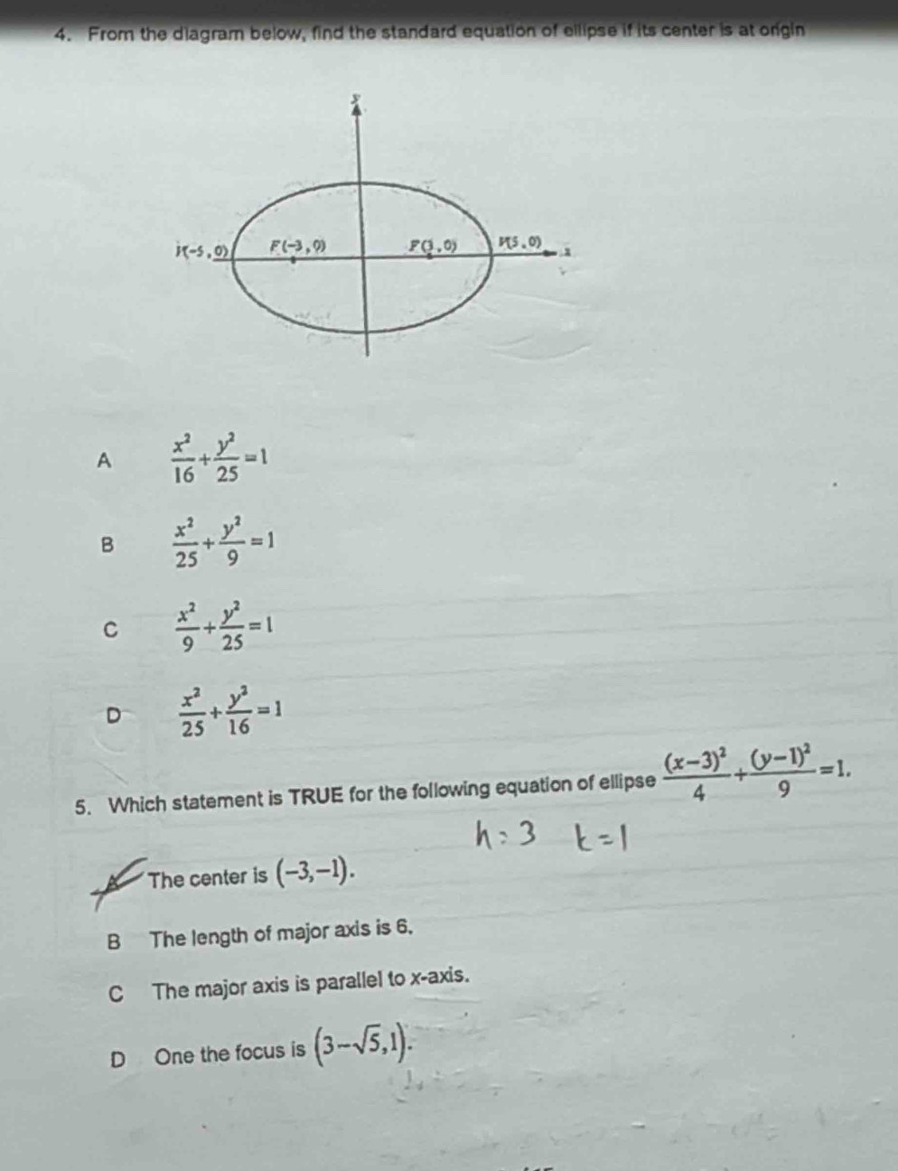 From the diagram below, find the standard equation of ellipse if its center is at origin
A  x^2/16 + y^2/25 =1
B  x^2/25 + y^2/9 =1
C  x^2/9 + y^2/25 =1
D  x^2/25 + y^2/16 =1
5. Which statement is TRUE for the following equation of ellipse frac (x-3)^24+frac (y-1)^29=1.
The center is (-3,-1).
B The length of major axis is 6.
C The major axis is parallel to x-axis.
D One the focus is (3-sqrt(5),1).