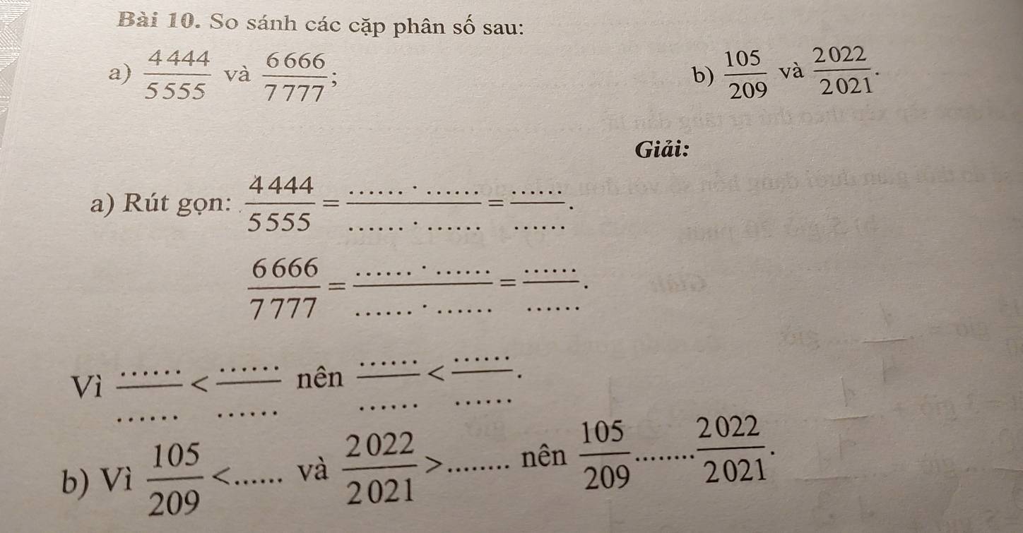 So sánh các cặp phân số sau: 
a)  4444/5555  và  6666/7777 ;  105/209  và  2022/2021 . 
b) 
Giải: 
a) Rút gọn:  4444/5555 = __  ·s ·s /·s  = ·s ·s /·s   __
 6666/7777 = ·s ·s ·s /·s ·s  = ·s ·s /·s ·s  . 
Vì  ·s ·s /·s   I _  nên  ·s ·s /·s   __ 
b) Vì  105/209  __ và  2022/2021 > ...... _ nên  105/209 ..... 2022/2021 .