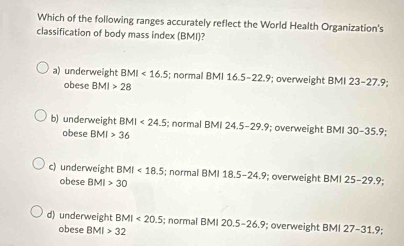 Which of the following ranges accurately reflect the World Health Organization's
classification of body mass index (BMI)?
a) underweight BMI<16.5; normal BMI 16.5-22.9; overweight BMI 23-27.9;
obese BMI>28
b) underweight BMI<24.5; normal BMI 24.5-29.9; overweight BMI 30-35.9; 
obese BMI>36
c) underweight BMI<18.5; normal BMI 1 18.5-24.9; overweight BMI 25-29.9; 
obese BMI>30
d) underweight BMI<20.5; normal BMI 20.5-26.9; overweight BMI 27-31.9
obese BMI>32