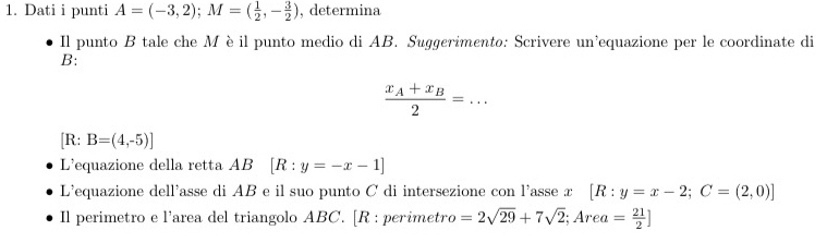 Dati i punti A=(-3,2); M=( 1/2 ,- 3/2 ) , determina 
Il punto B tale che Mèil punto medio di AB. Suggerimento: Scrivere un’equazione per le coordinate di 
B:
frac x_A+x_B2=... 
[R: B=(4,-5)]
L’equazione della retta AB [R:y=-x-1]
L'equazione dell'asse di AB e il suo punto C di intersezione con l'asse x [R:y=x-2; C=(2,0)]
Il perimetro e l’area del triangolo ABC. [R : perimetro =2sqrt(29)+7sqrt(2); Area= 21/2 ]