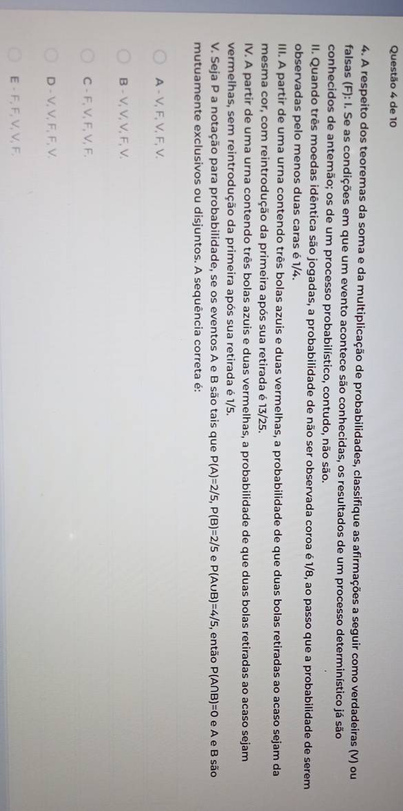 de 10
4. A respeito dos teoremas da soma e da multiplicação de probabilidades, classifique as afirmações a seguir como verdadeiras (V) ou
falsas (F): I. Se as condições em que um evento acontece são conhecidas, os resultados de um processo determinístico já são
conhecidos de antemão; os de um processo probabilístico, contudo, não são.
II. Quando três moedas idêntica são jogadas, a probabilidade de não ser observada coroa é 1/8, ao passo que a probabilidade de serem
observadas pelo menos duas caras é 1/4.
III. A partir de uma urna contendo três bolas azuis e duas vermelhas, a probabilidade de que duas bolas retiradas ao acaso sejam da
mesma cor, com reintrodução da primeira após sua retirada é 13/25.
IV. A partir de uma urna contendo três bolas azuis e duas vermelhas, a probabilidade de que duas bolas retiradas ao acaso sejam
vermelhas, sem reintrodução da primeira após sua retirada é 1/5.
V. Seja P a notação para probabilidade, se os eventos A e B são tais que P(A)=2/5, P(B)=2/5 e P(A∪ B)=4/5 , então P(A∩ B)=0 e A e B são
mutuamente exclusivos ou disjuntos. A sequência correta é:
A - V, F, V, F, V.
B - V, V, V, F, V.
C - F, V, F, V, F.
D - V, V, F, F, V.
E - F, F, V, V, F.