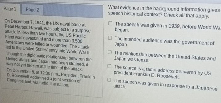 What evidence in the background information gives
Page 1 Page 2 speech historical context? Check all that apply.
On December 7, 1941, the US naval base at The speech was given in 1939, before World Wa
Pearl Harbor, Hawaii, was subject to a surprise began.
attack. In less than two hours, the US Pacific The intended audience was the government of
Fleet was devastated and more than 3,500
Americans were killed or wounded. The attack Japan.
led to the United States' entry into World War II. The relationship between the United States and
Though the diplomatic relationship between the Japan was tense.
United States and Japan had been strained, it The source is a radio address delivered by US
was not yet broken at the time of the attack. president Franklin D. Roosevelt.
On December 8, at 12:30 p.m., President Franklin The speech was given in response to a Japanese
D. Roosevelt addressed a joint session of attack.
Congress and, via radio, the nation.