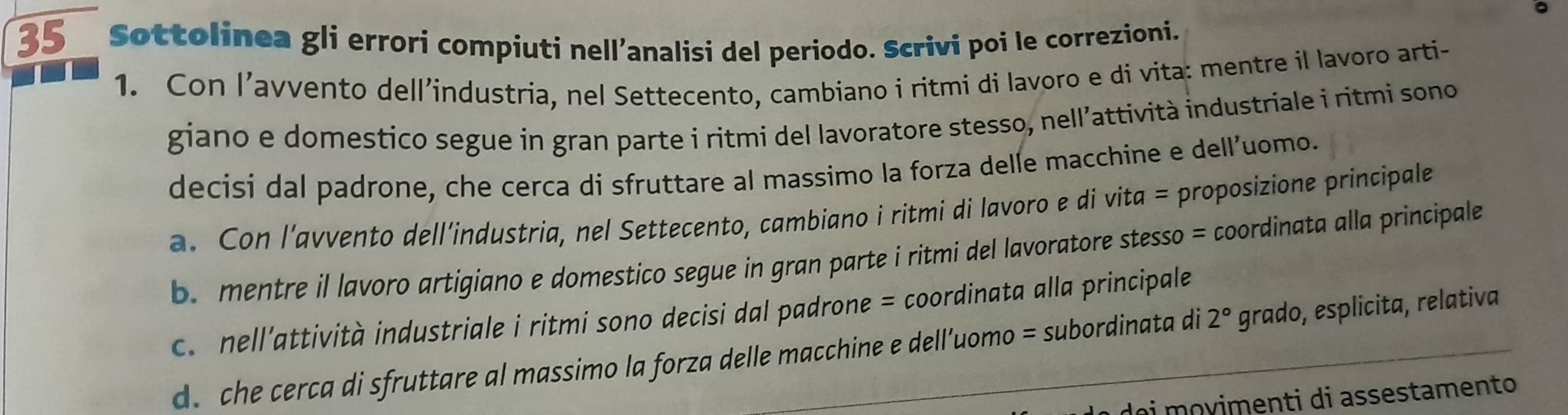 Sottolinea gli errori compiuti nell’analisi del periodo. Scrivi poi le correzioni.
1. Con l’avvento dell’industria, nel Settecento, cambiano i ritmi di lavoro e di vita: mentre il lavoro arti-
giano e domestico segue in gran parte i ritmi del lavoratore stesso, nell’attività industriale i ritmi sono
decisi dal padrone, che cerca di sfruttare al massimo la forza delle macchine e dell'uomo.
a. Con l’avvento dell’industria, nel Settecento, cambiano i ritmi di lavoro e di vita = proposizione principale
b. mentre il lavoro artigiano e domestico segue in gran parte i ritmi del lavoratore stesso = coordinata alla principale
c. nell’attività industriale i ritmi sono decisi dal padrone = coordinata alla principale
d. che cerca di sfruttare al massimo la forza delle macchine e dell’uomo = subordinata di 2° grado, esplicita, relativa
di movimenti di assestamento