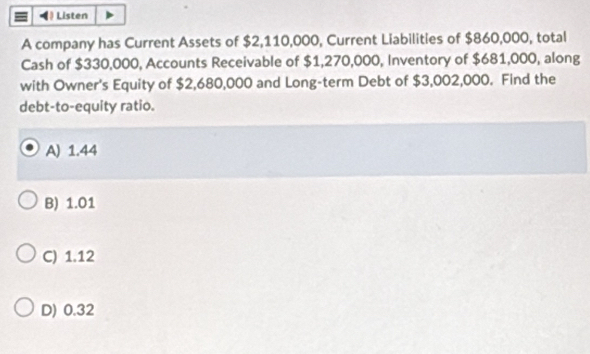 ( Listen
A company has Current Assets of $2,110,000, Current Liabilities of $860,000, total
Cash of $330,000, Accounts Receivable of $1,270,000, Inventory of $681,000, along
with Owner's Equity of $2,680,000 and Long-term Debt of $3,002,000. Find the
debt-to-equity ratio.
A) 1.44
B) 1.01
C) 1.12
D) 0.32