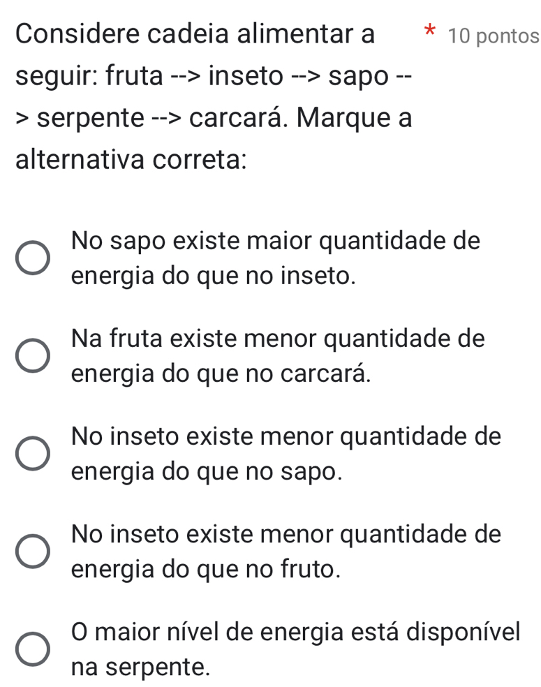 Considere cadeia alimentar a 10 pontos
seguir: fruta --> inseto --> sapo --
> serpente --> carcará. Marque a
alternativa correta:
No sapo existe maior quantidade de
energia do que no inseto.
Na fruta existe menor quantidade de
energia do que no carcará.
No inseto existe menor quantidade de
energia do que no sapo.
No inseto existe menor quantidade de
energia do que no fruto.
O maior nível de energia está disponível
na serpente.