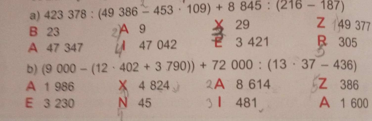 423378:(49386-453· 109)+8845:(216-187)
B 23 2 A 9
Z
29 49 377
A 47 347 47 042
3 421 B 305
b) (9000-(12· 402+3790))+72000:(13· 37-436)
A 1 986 X 4 824 A 8 614 Z 386
E 3 230 N 45 481 A 1 600