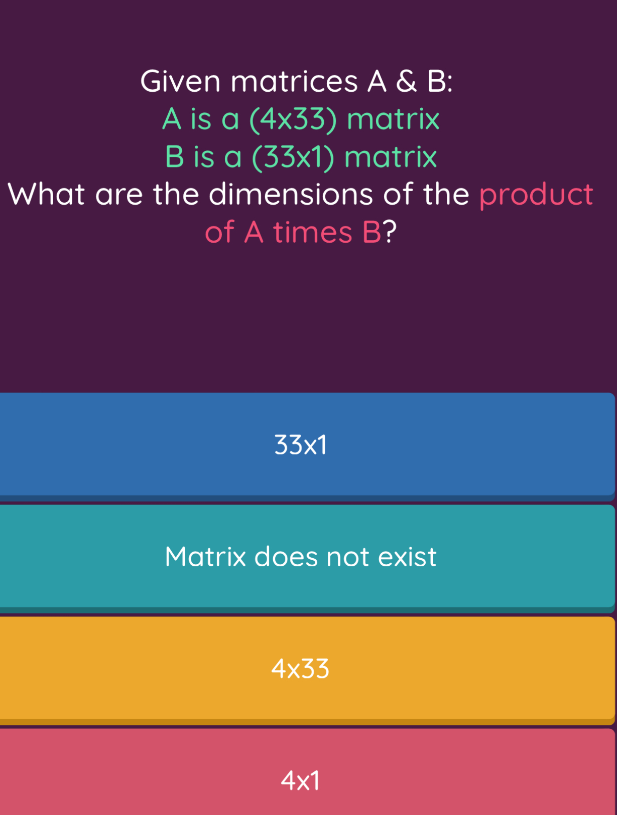 Given matrices A & B :
A is a (4* 33) matrix
B is a (33* 1) matrix
What are the dimensions of the product
of A times B?
33* 1
Matrix does not exist
4* 33
4* 1