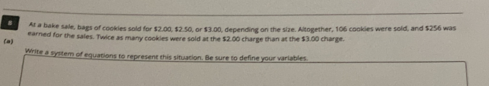 At a bake sale, bags of cookies sold for $2.00, $2.50, or $3.00, depending on the size. Altogether, 106 cookies were sold, and $256 was 
(a) earned for the sales. Twice as many cookies were sold at the $2.00 charge than at the $3.00 charge. 
Write a system of equations to represent this situation. Be sure to define your variables.