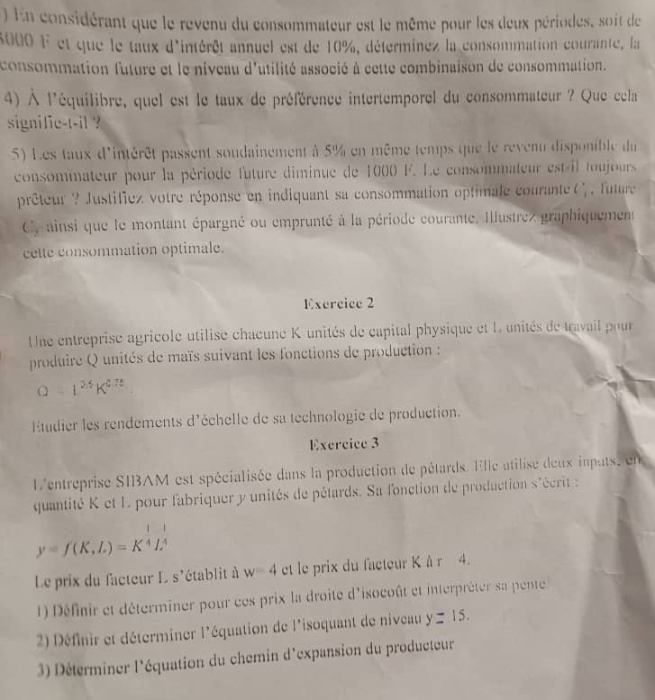 ) En considérant que le revenu du consommateur est le même pour les deux périodes, soit de
8000 F et que le taux d'intérêt annuel est de 10%, déterminez la consommation courante, la
consommation future et le niveau d'utilité associé à cette combinaison de consommation.
4) À l'équilibre, quel est le taux de préférence intertemporel du consommateur ? Que cela
signifie-t-il ?
5) Les taux d'intérêt passent soudainement à 5% en même temps que le revenu disponible du
consommateur pour la période future diminue de 1000 F. Le consommateur est-il toujours
prêteur ? Justifiez votre réponse en indiquant sa consommation optimale courante C_1^(+. future
C,ainsi que le montant épargné ou emprunté à la période courante. Illustrez graphiquement
cette consommation optimale.
Exercice 2
Une entreprise agricole utilise chaœune K unités de capital physique et L unités de travail pour
produire Q unités de maïs suivant les fonctions de production :
Q=1^25)K^(0.73)
Étudier les rendements d'échelle de sa technologie de production.
Exercice 3
L'entreprise SIBAM est spécialisée dans la production de pétards. Elle atilise deux inputs, en
quantité K et L pour fabriquer y unités de pétards. Sa fonction de production s'écrit  :
y=f(K,L)=K^(frac 1)4L^(frac 1)4
Le prix du facteur L s'établit à w=4 et le prix du facteur K à r 4.
1) Définir et déterminer pour ces prix la droite d'isocoût et interpréter sa pente
2) Définir et déterminer l'équation de l'isoquant de niveau y=15.
3) Déterminer l'équation du chemin d'expansion du producteur