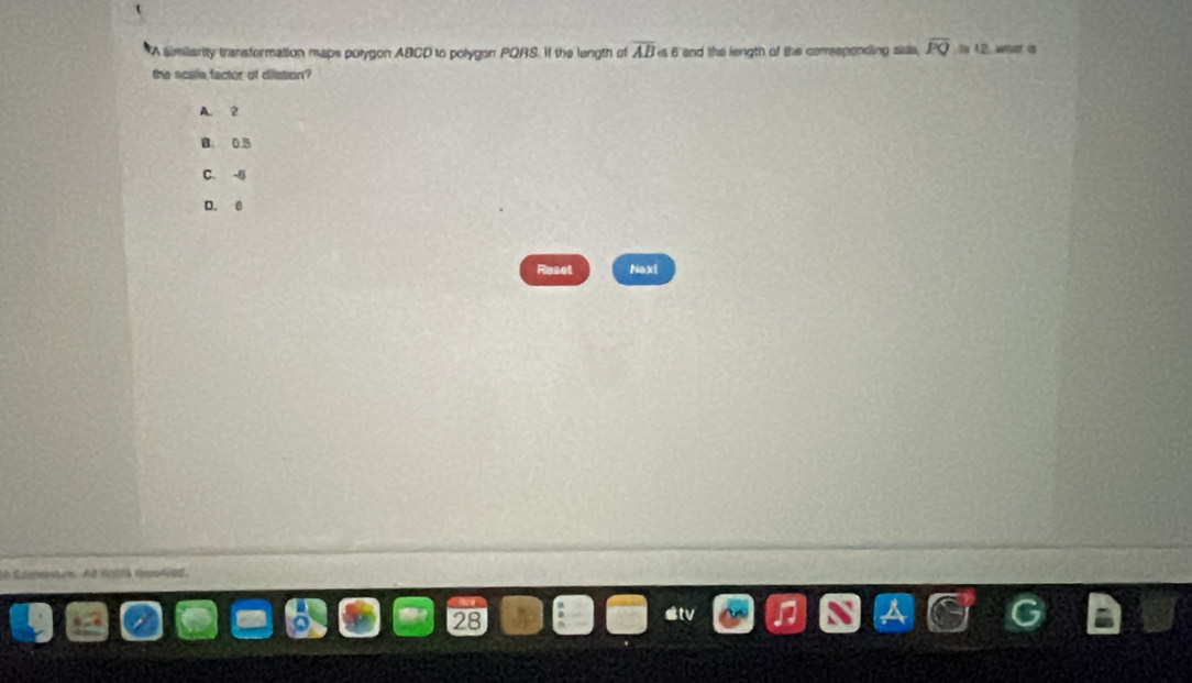 A similarity transformation maps polygon ABCD to polygon PQRS. If the length of overline AB≌ 6 and the length of the corresponding sisie, overline PQ to 12, went a
the scale factor of dilation?
A. 2
B 0.5
C. -|j
D. 0
Reset Naxt
* Eomentums A ngltá repfed
a