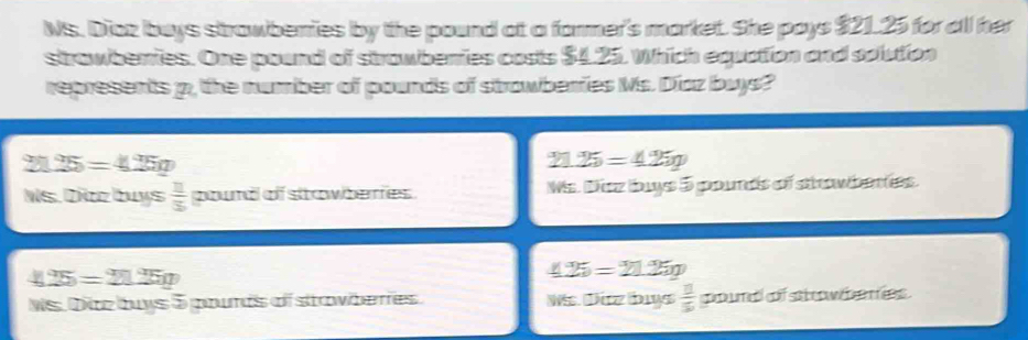 Ns. Diaz buys strawberries by the pound at a former's market. She pays $21.25 for all her
strawberries. One pound of strawberries costs $4.25. Which equation and solution
represents p, the number of pounds of strowberies Ms. Díaz buys?
25=4.25g
27 25=425g
s. Diaz buys  11/3  pound of strowberres . Ms. Diez buys 5 pounds of srwbentes.
25=21.25g
425=21.25g
Ns. Diz buys 5 pourds of stawberies. Wis Dürz buys  11/5  coure of sat w h en ees .