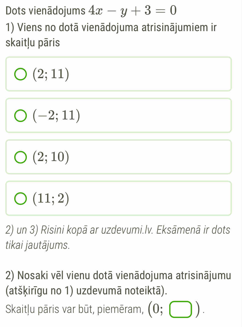 Dots vienādojums 4x-y+3=0
1) Viens no dotā vienādojuma atrisinājumiem ir
skaitļu pāris
(2;11)
(-2;11)
(2;10)
(11;2)
2) un 3) Risini kopā ar uzdevumi.lv. Eksāmenā ir dots
tikai jautājums.
2) Nosaki vēl vienu dotā vienādojuma atrisinājumu
(atšķirīgu no 1) uzdevumā noteiktā).
Skaitļu pāris var būt, piemēram, (0;□ ).