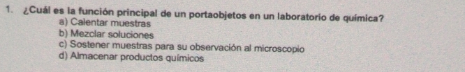 ¿Cuál es la función principal de un portaobjetos en un laboratorio de química?
a) Calentar muestras
b) Mezclar soluciones
c) Sostener muestras para su observación al microscopio
d) Almacenar productos químicos